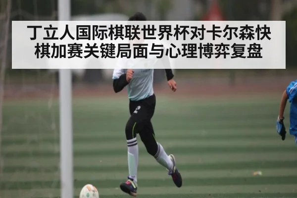 丁立人国际棋联世界杯对卡尔森快棋加赛关键局面与心理博弈复盘