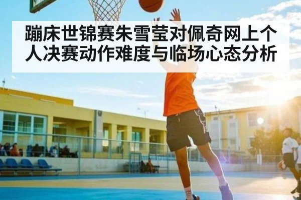 蹦床世锦赛朱雪莹对佩奇网上个人决赛动作难度与临场心态分析