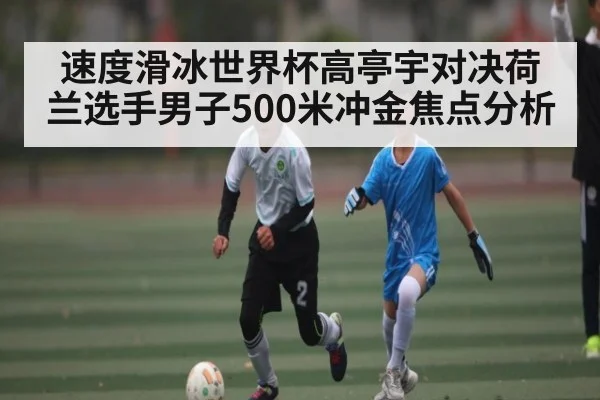 速度滑冰世界杯高亭宇对决荷兰选手男子500米冲金焦点分析